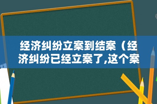 經濟糾紛立案到結案（經濟糾紛已經立案了,這個案件有有效期限嗎）
