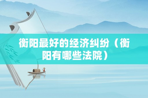 衡陽最好的經(jīng)濟(jì)糾紛（衡陽有哪些法院）