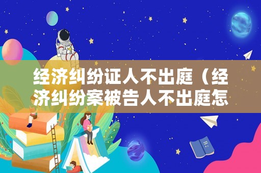經(jīng)濟(jì)糾紛證人不出庭（經(jīng)濟(jì)糾紛案被告人不出庭怎么辦）
