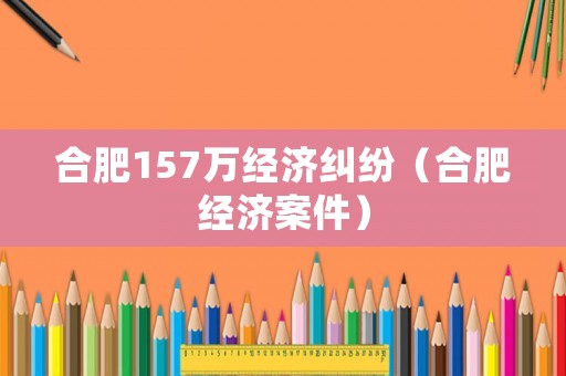 合肥157萬經濟糾紛（合肥經濟案件）