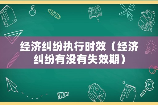 經(jīng)濟(jì)糾紛執(zhí)行時(shí)效（經(jīng)濟(jì)糾紛有沒有失效期）