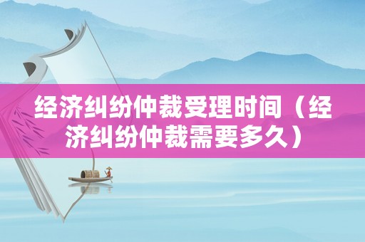 經濟糾紛仲裁受理時間（經濟糾紛仲裁需要多久）
