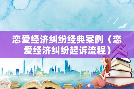 戀愛經濟糾紛經典案例（戀愛經濟糾紛起訴流程）