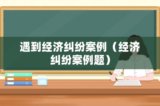 遇到經濟糾紛案例（經濟糾紛案例題）