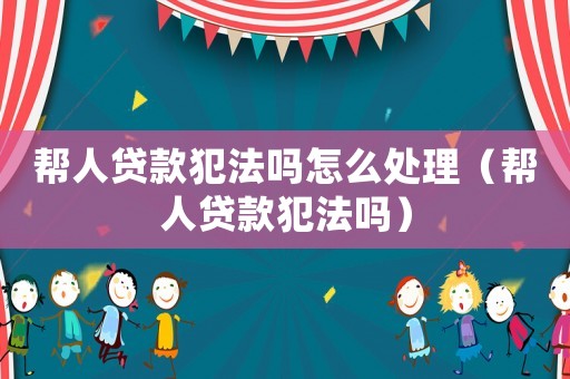 幫人貸款犯法嗎怎么處理（幫人貸款犯法嗎）