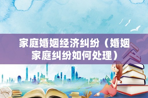 家庭婚姻經濟糾紛（婚姻家庭糾紛如何處理）