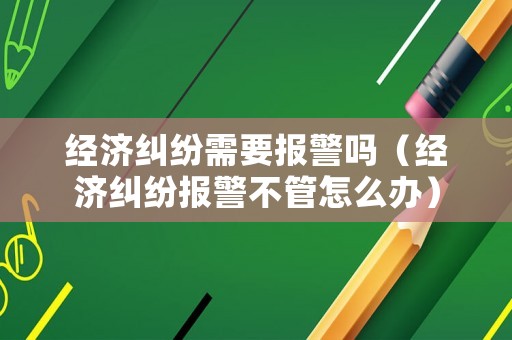 經濟糾紛需要報警嗎（經濟糾紛報警不管怎么辦）