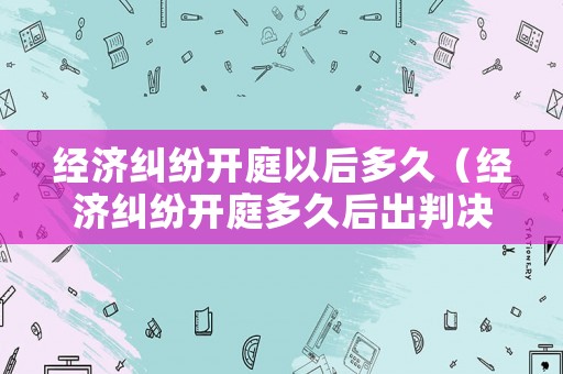 經濟糾紛開庭以后多久（經濟糾紛開庭多久后出判決書）