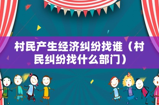 村民產生經濟糾紛找誰（村民糾紛找什么部門）