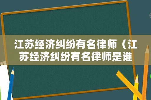 江蘇經濟糾紛有名律師（江蘇經濟糾紛有名律師是誰）