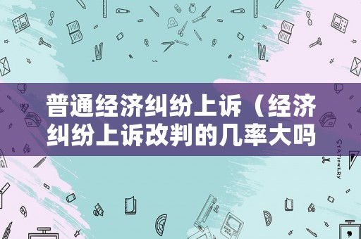 普通經濟糾紛上訴（經濟糾紛上訴改判的幾率大嗎）