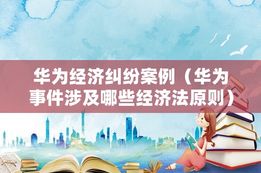華為經濟糾紛案例（華為事件涉及哪些經濟法原則）
