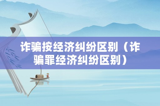 詐騙按經濟糾紛區別（詐騙罪經濟糾紛區別）