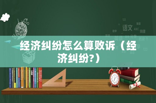 經(jīng)濟糾紛怎么算敗訴（經(jīng)濟糾紛?）