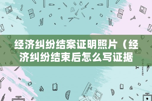 經(jīng)濟糾紛結(jié)案證明照片（經(jīng)濟糾紛結(jié)束后怎么寫證據(jù)）