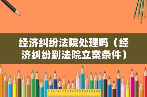 經(jīng)濟(jì)糾紛法院處理嗎（經(jīng)濟(jì)糾紛到法院立案條件）