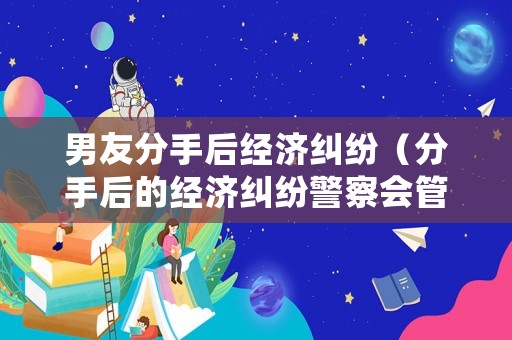 男友分手后經(jīng)濟糾紛（分手后的經(jīng)濟糾紛警察會管嗎）