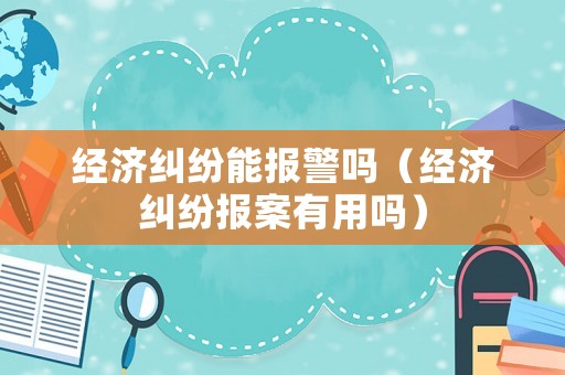 經濟糾紛能報警嗎（經濟糾紛報案有用嗎）