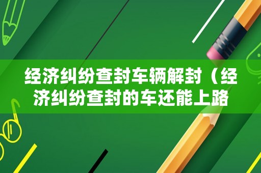 經濟糾紛查封車輛解封（經濟糾紛查封的車還能上路嗎）