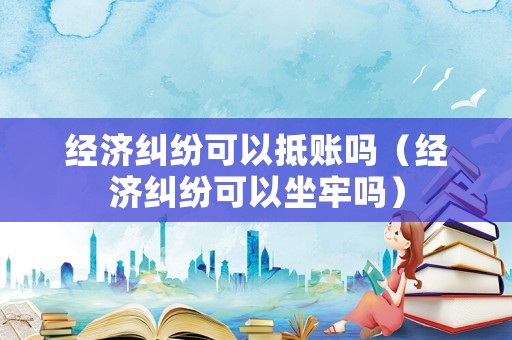 經濟糾紛可以抵賬嗎（經濟糾紛可以坐牢嗎）