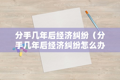 分手幾年后經濟糾紛（分手幾年后經濟糾紛怎么辦）