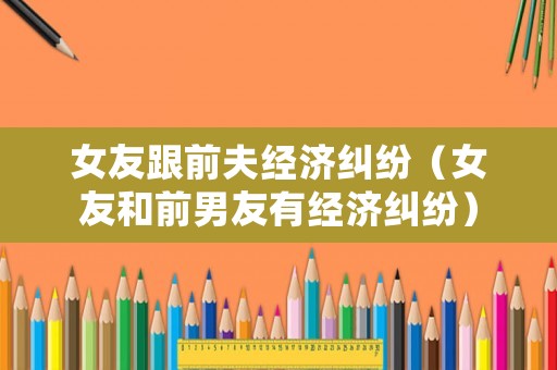 女友跟前夫經(jīng)濟糾紛（女友和前男友有經(jīng)濟糾紛）
