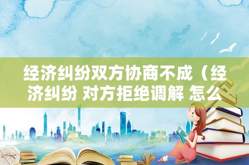 經濟糾紛雙方協商不成（經濟糾紛 對方拒絕調解 怎么辦）