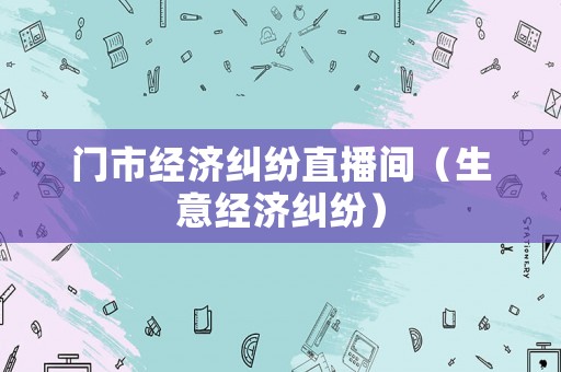 門市經濟糾紛直播間（生意經濟糾紛）