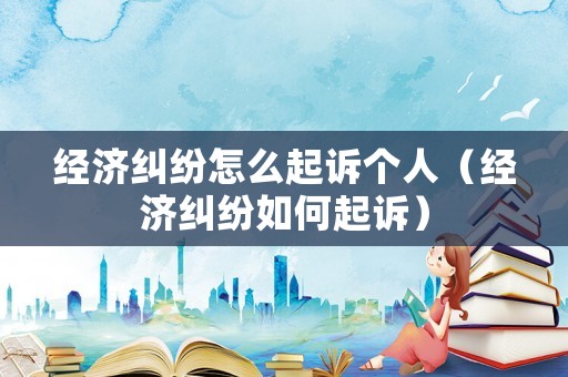 經濟糾紛怎么起訴個人（經濟糾紛如何起訴）