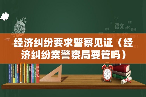 經(jīng)濟(jì)糾紛要求警察見證（經(jīng)濟(jì)糾紛案警察局要管嗎）