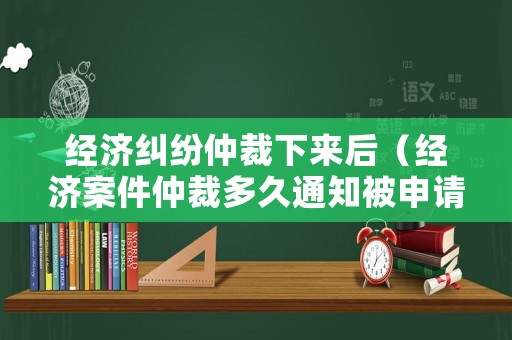 經濟糾紛仲裁下來后（經濟案件仲裁多久通知被申請人）