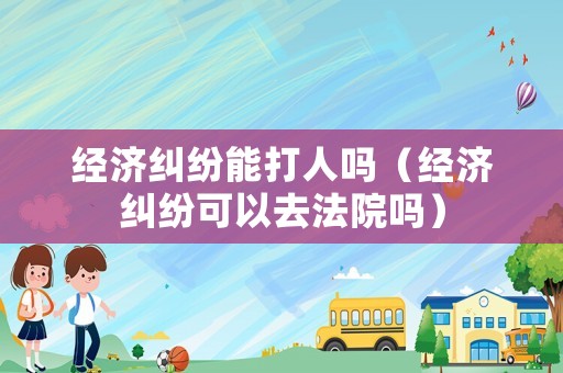 經濟糾紛能打人嗎（經濟糾紛可以去法院嗎）