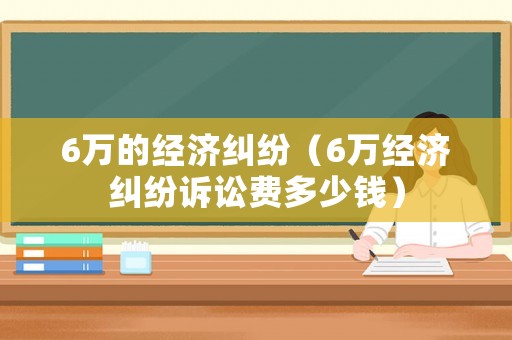 6萬的經濟糾紛（6萬經濟糾紛訴訟費多少錢）