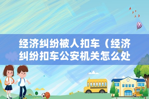 經(jīng)濟糾紛被人扣車（經(jīng)濟糾紛扣車公安機關怎么處理）