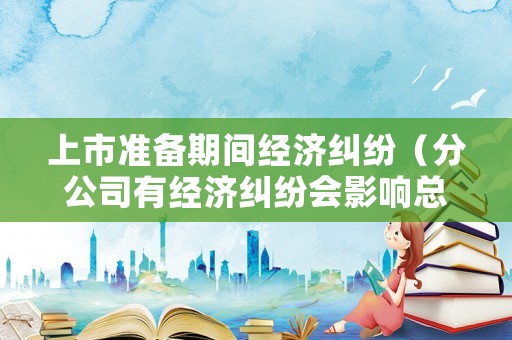 上市準備期間經濟糾紛（分公司有經濟糾紛會影響總公司上市嗎）