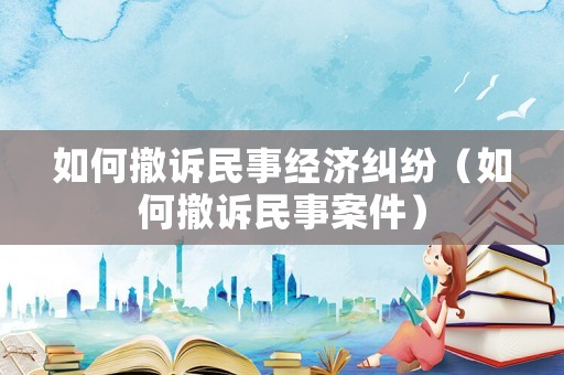 如何撤訴民事經(jīng)濟(jì)糾紛（如何撤訴民事案件）