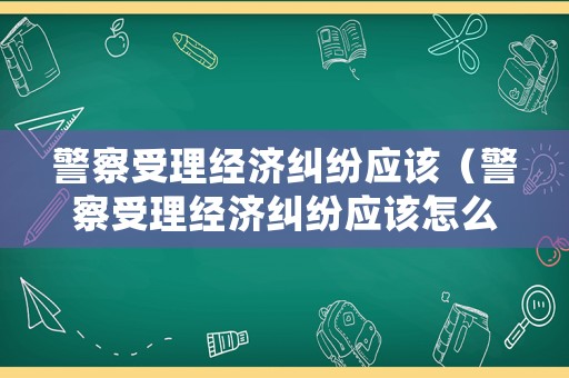 警察受理經(jīng)濟(jì)糾紛應(yīng)該（警察受理經(jīng)濟(jì)糾紛應(yīng)該怎么處理）