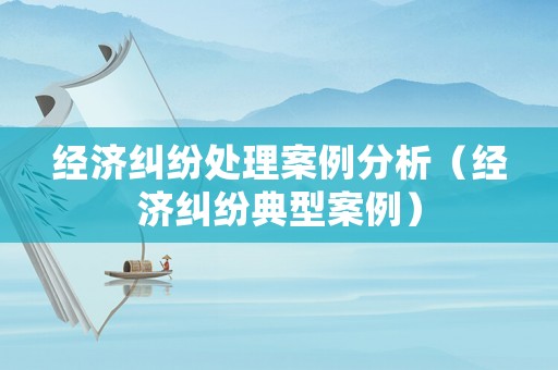 經濟糾紛處理案例分析（經濟糾紛典型案例）