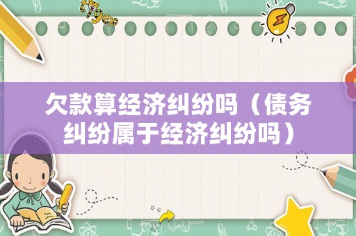 欠款算經濟糾紛嗎（債務糾紛屬于經濟糾紛嗎）