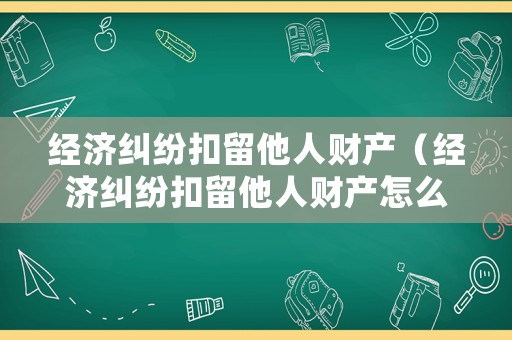 經濟糾紛扣留他人財產（經濟糾紛扣留他人財產怎么處理）