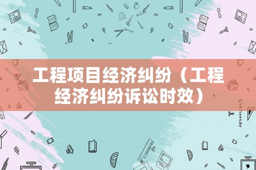工程項目經濟糾紛（工程經濟糾紛訴訟時效）