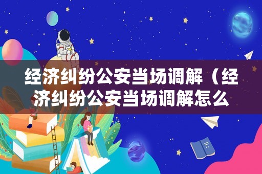 經濟糾紛公安當場調解（經濟糾紛公安當場調解怎么處理）