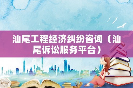 汕尾工程經濟糾紛咨詢（汕尾訴訟服務平臺）