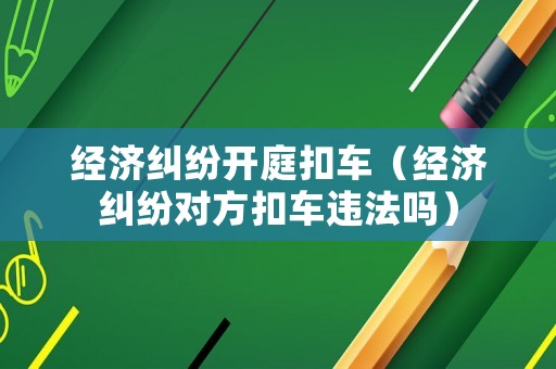 經濟糾紛開庭扣車（經濟糾紛對方扣車違法嗎）