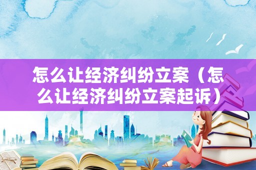 怎么讓經(jīng)濟糾紛立案（怎么讓經(jīng)濟糾紛立案起訴）