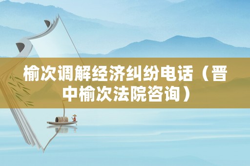 榆次調(diào)解經(jīng)濟糾紛電話（晉中榆次法院咨詢）