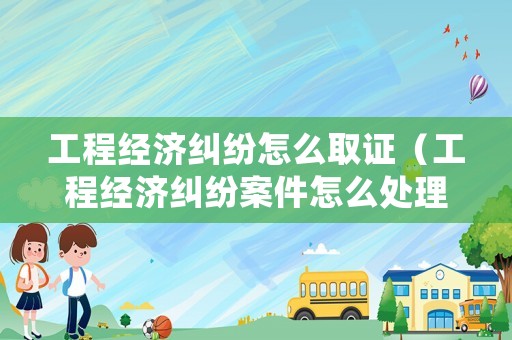 工程經濟糾紛怎么取證（工程經濟糾紛案件怎么處理）