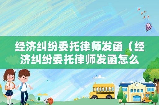 經(jīng)濟(jì)糾紛委托律師發(fā)函（經(jīng)濟(jì)糾紛委托律師發(fā)函怎么寫）