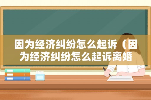 因為經濟糾紛怎么起訴（因為經濟糾紛怎么起訴離婚）