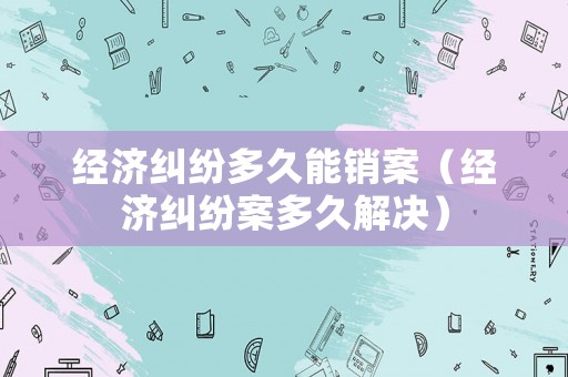 經(jīng)濟(jì)糾紛多久能銷案（經(jīng)濟(jì)糾紛案多久解決）